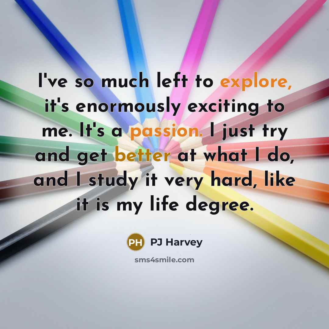 “I've so much left to explore, it's enormously exciting to me. It's a passion. I just try and get better at what I do, and I study it very hard, like it is my life degree.” quote by PJ Harvey