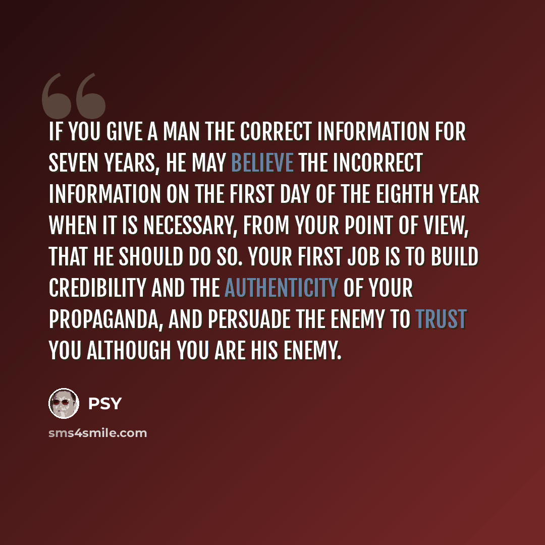 “If you give a man the correct information for seven years, he may believe the incorrect information on the first day of the eighth year when it is necessary, from your point of view, that he should do so. Your first job is to build credibility and the authenticity of your propaganda, and persuade…” quote by PSY