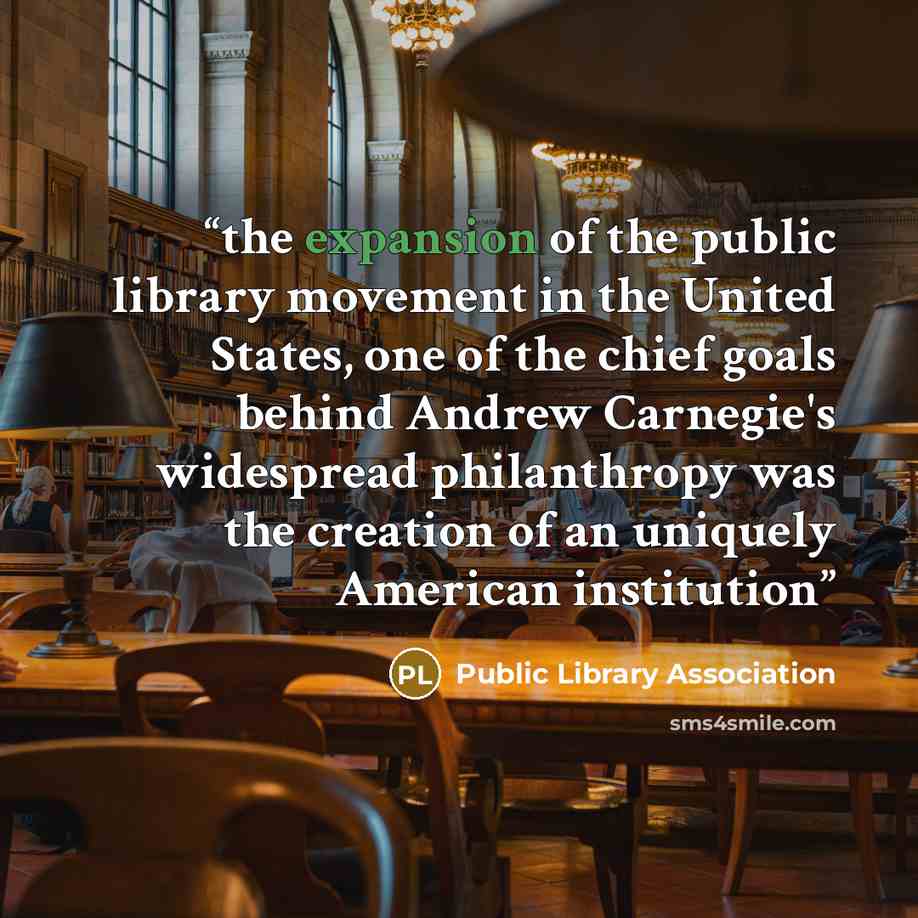 “the expansion of the public library movement in the United States, one of the chief goals behind Andrew Carnegie's widespread philanthropy was the creation of an uniquely American institution” quote by Public Library Association