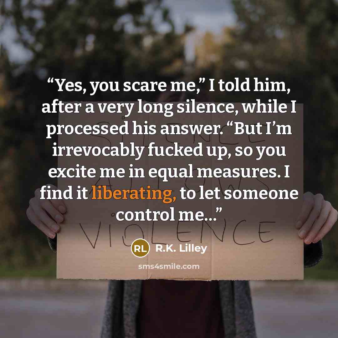 “Yes, you scare me,” I told him, after a very long silence, while I processed his answer. “But I’m irrevocably fucked up, so you excite me in equal measures. I find it liberating, to let someone control me…” quote by R.K. Lilley