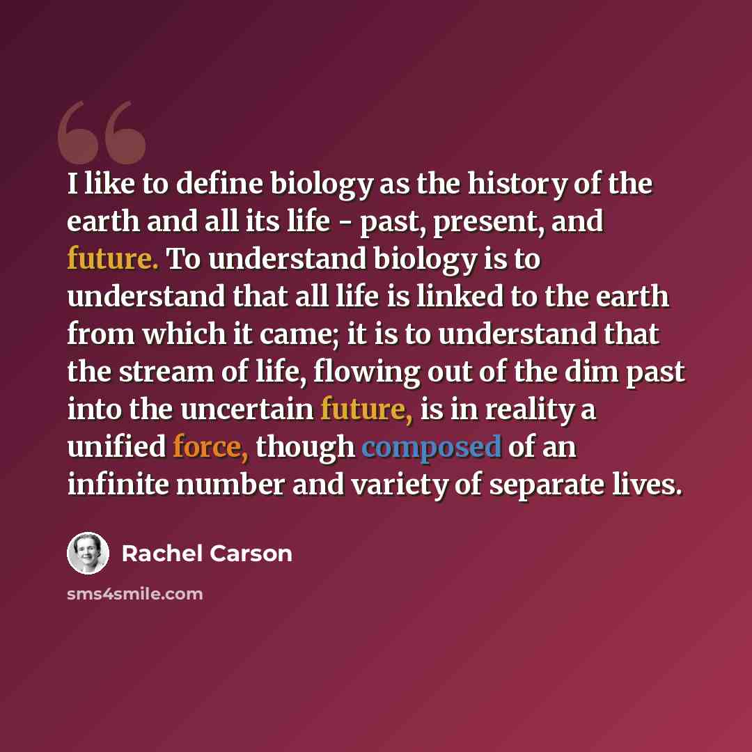 “I like to define biology as the history of the earth and all its life - past, present, and future. To understand biology is to understand that all life is linked to the earth from which it came; it is to understand that the stream of life, flowing out of the dim past into the uncertain future, is…” quote by Rachel Carson