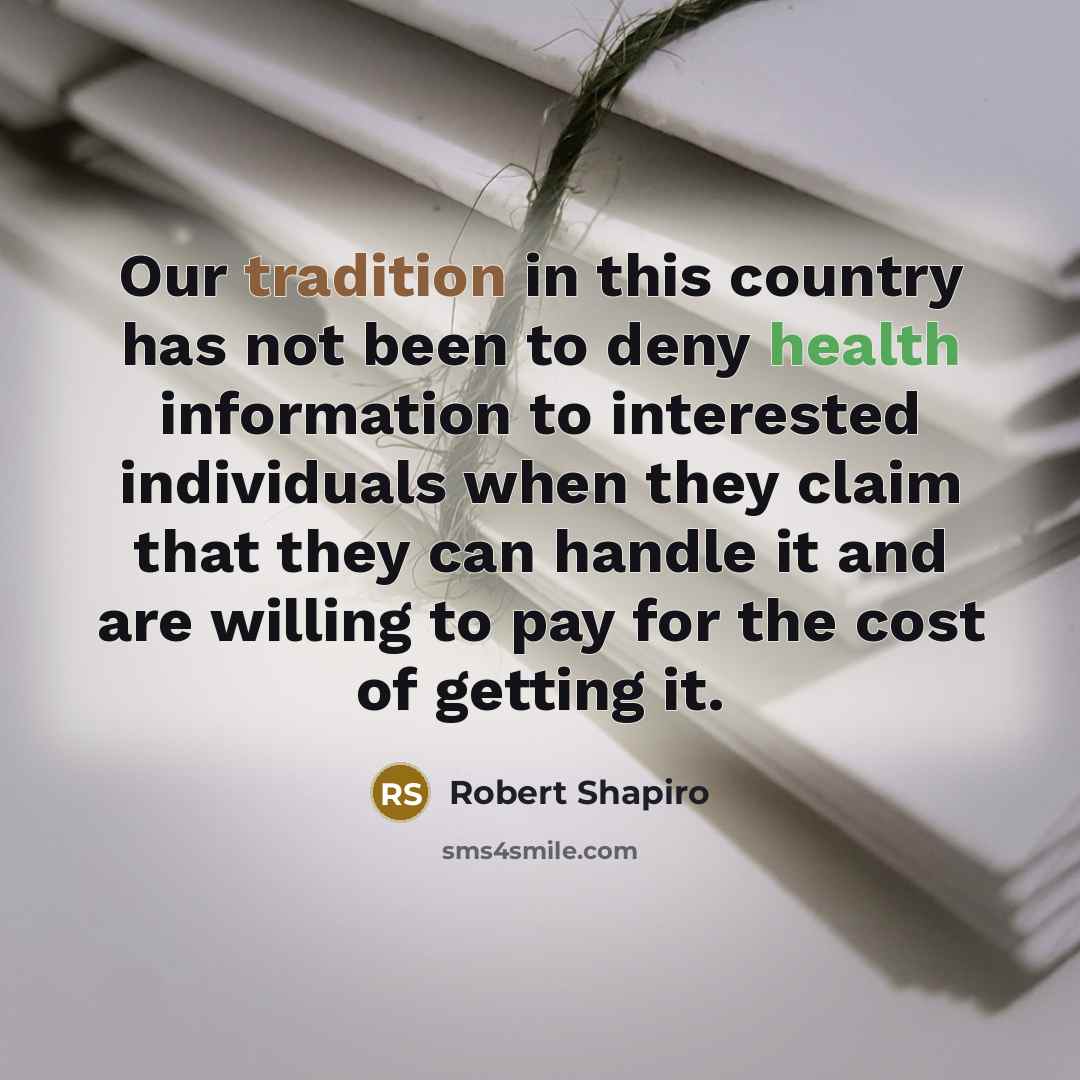 “Our tradition in this country has not been to deny health information to interested individuals when they claim that they can handle it and are willing to pay for the cost of getting it.” quote by Robert Shapiro