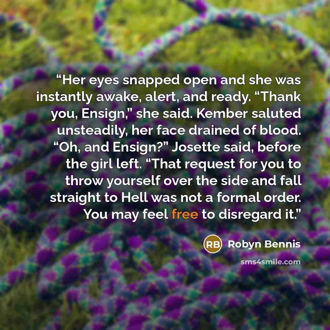 “Her eyes snapped open and she was instantly awake, alert, and ready. “Thank you, Ensign,” she said. Kember saluted unsteadily, her face drained of blood. “Oh, and Ensign?” Josette said, before the girl left. “That request for you to throw yourself over the side and fall straight to Hell was not a…” quote by Robyn Bennis