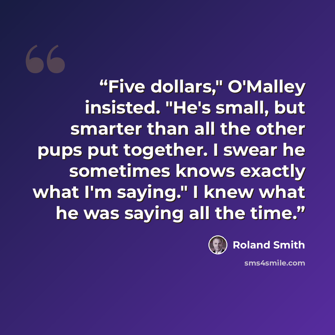 “Five dollars," O'Malley insisted. "He's small, but smarter than all the other pups put together. I swear he sometimes knows exactly what I'm saying." I knew what he was saying all the time.” quote by Roland Smith