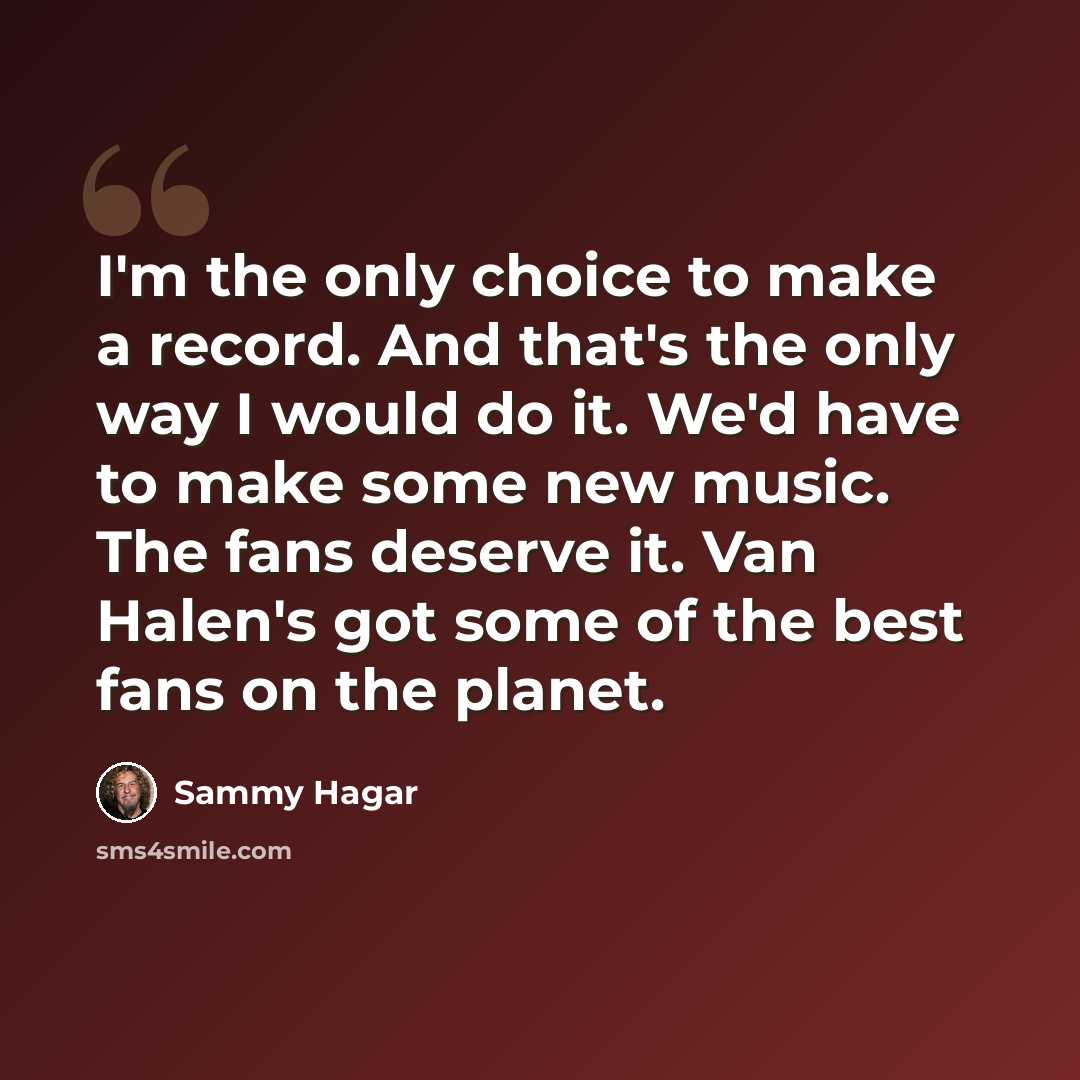 “I'm the only choice to make a record. And that's the only way I would do it. We'd have to make some new music. The fans deserve it. Van Halen's got some of the best fans on the planet.” quote by Sammy Hagar