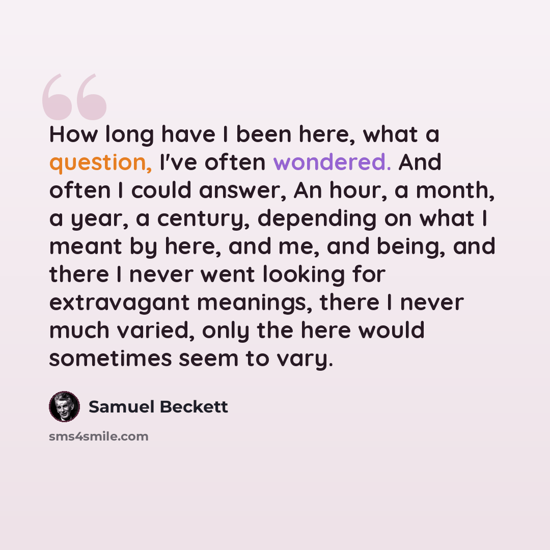 “How long have I been here, what a question, I've often wondered. And often I could answer, An hour, a month, a year, a century, depending on what I meant by here, and me, and being, and there I never went looking for extravagant meanings, there I never much varied, only the here would sometimes…” quote by Samuel Beckett