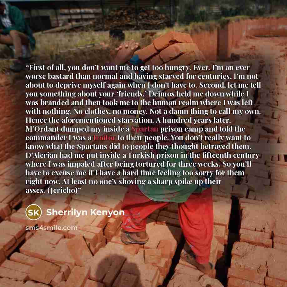 “First of all, you don’t want me to get too hungry. Ever. I’m an ever worse bastard than normal and having starved for centuries, I’m not about to deprive myself again when I don’t have to. Second, let me tell you something about your ‘friends.’ Deimos held me down while I was branded and then took…” quote by Sherrilyn Kenyon
