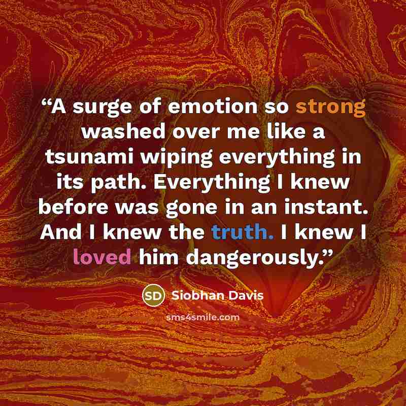 “A surge of emotion so strong washed over me like a tsunami wiping everything in its path. Everything I knew before was gone in an instant. And I knew the truth. I knew I loved him dangerously.” quote by Siobhan Davis