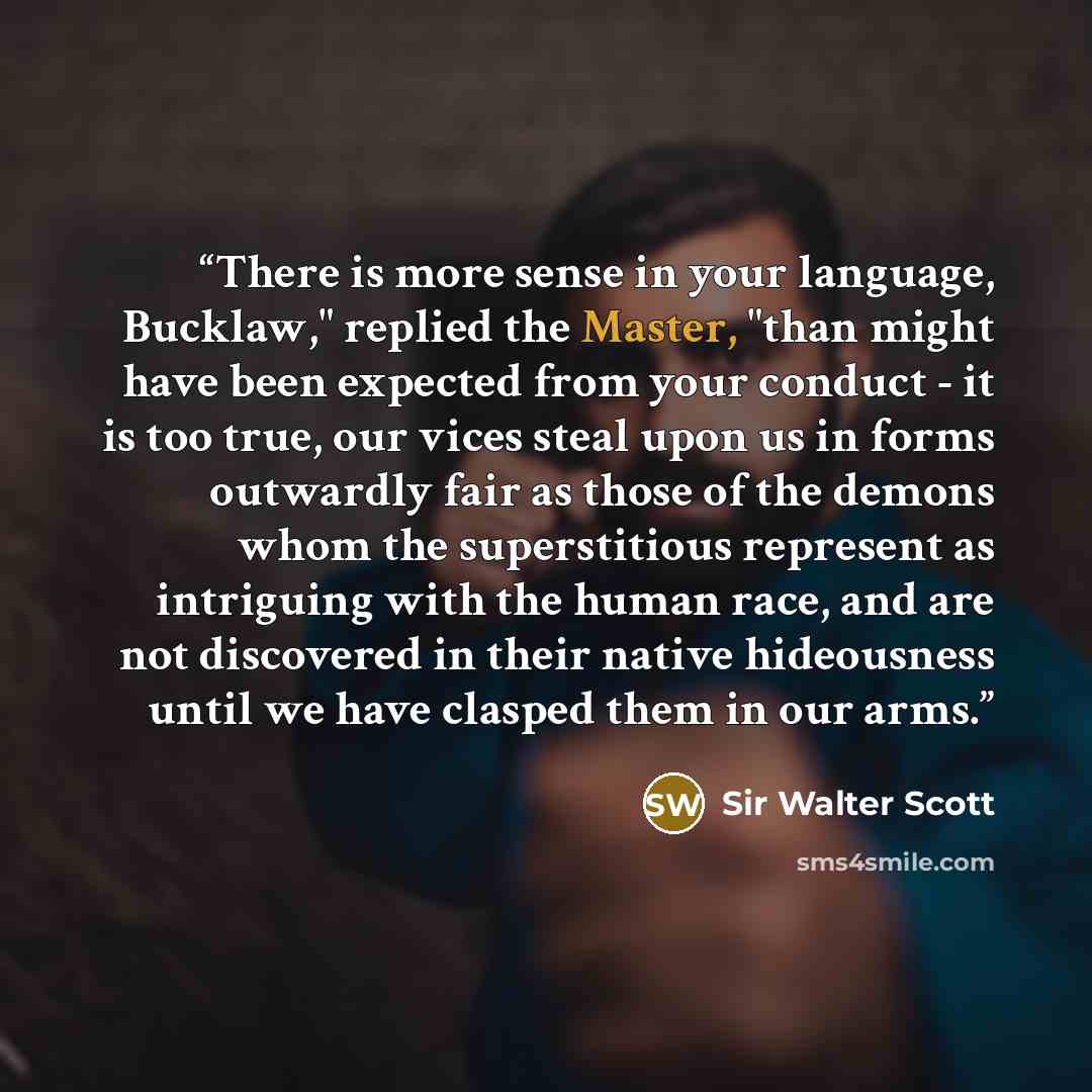 “There is more sense in your language, Bucklaw," replied the Master, "than might have been expected from your conduct - it is too true, our vices steal upon us in forms outwardly fair as those of the demons whom the superstitious represent as intriguing with the human race, and are not discovered…” quote by Sir Walter Scott