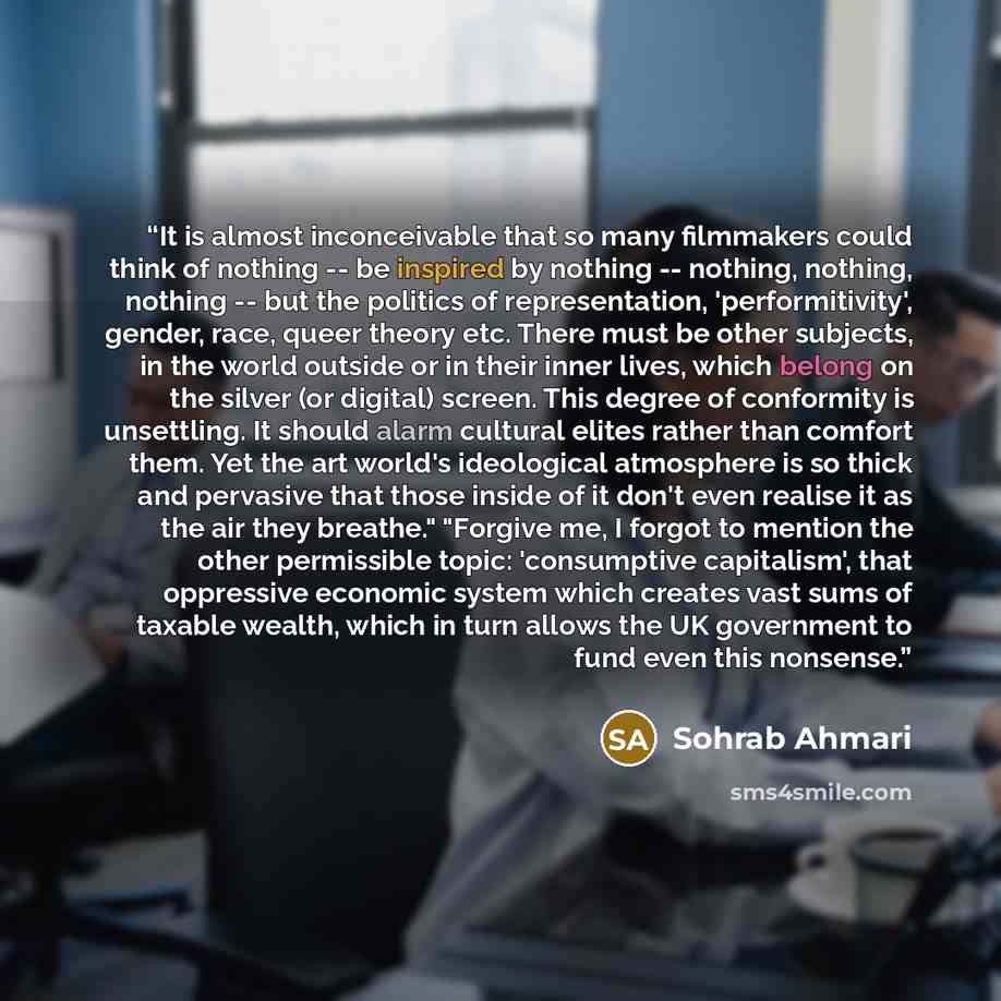 “It is almost inconceivable that so many filmmakers could think of nothing -- be inspired by nothing -- nothing, nothing, nothing -- but the politics of representation, 'performitivity', gender, race, queer theory etc. There must be other subjects, in the world outside or in their inner lives…” quote by Sohrab Ahmari