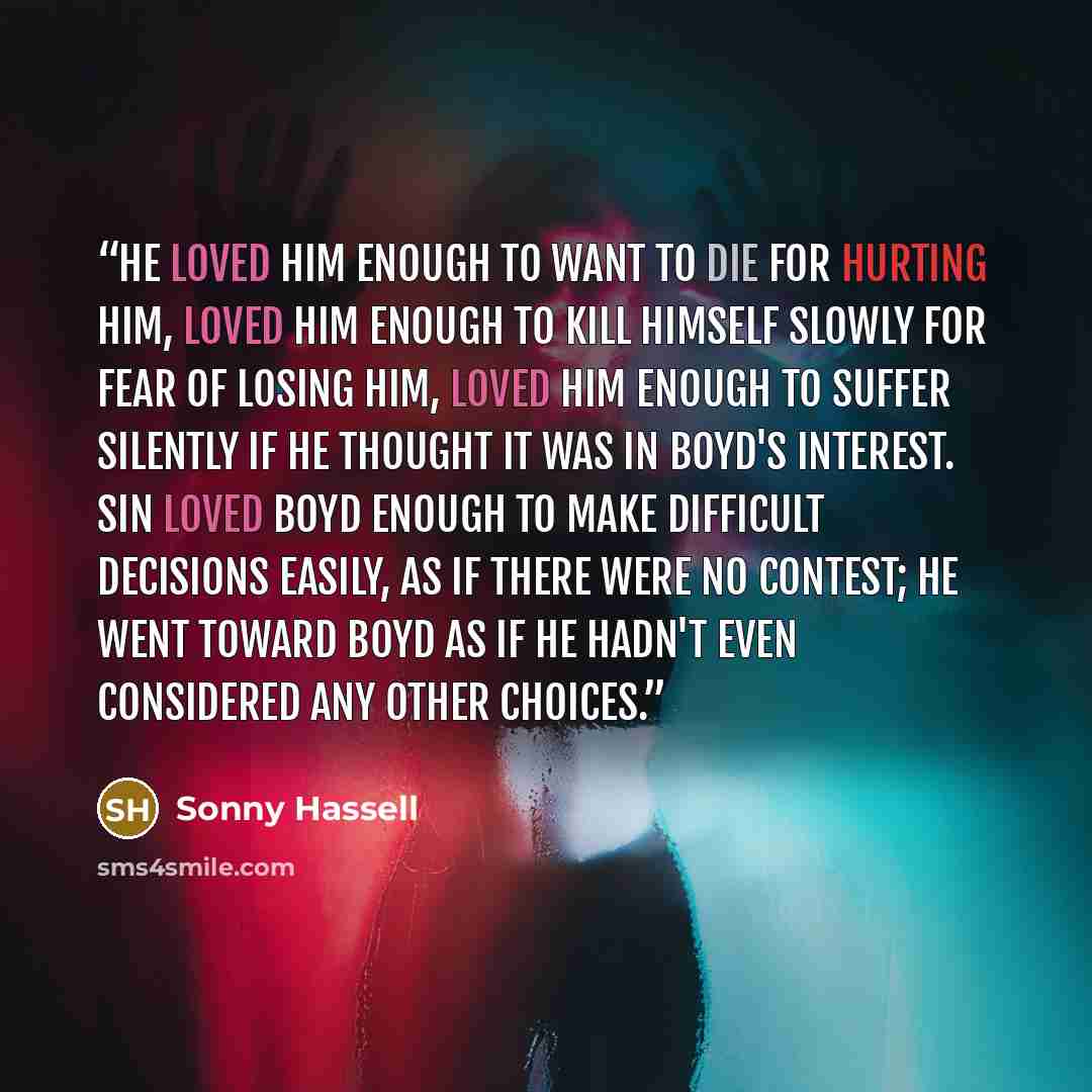 “He loved him enough to want to die for hurting him, loved him enough to kill himself slowly for fear of losing him, loved him enough to suffer silently if he thought it was in Boyd's interest. Sin loved Boyd enough to make difficult decisions easily, as if there were no contest; he went toward…” quote by Sonny Hassell