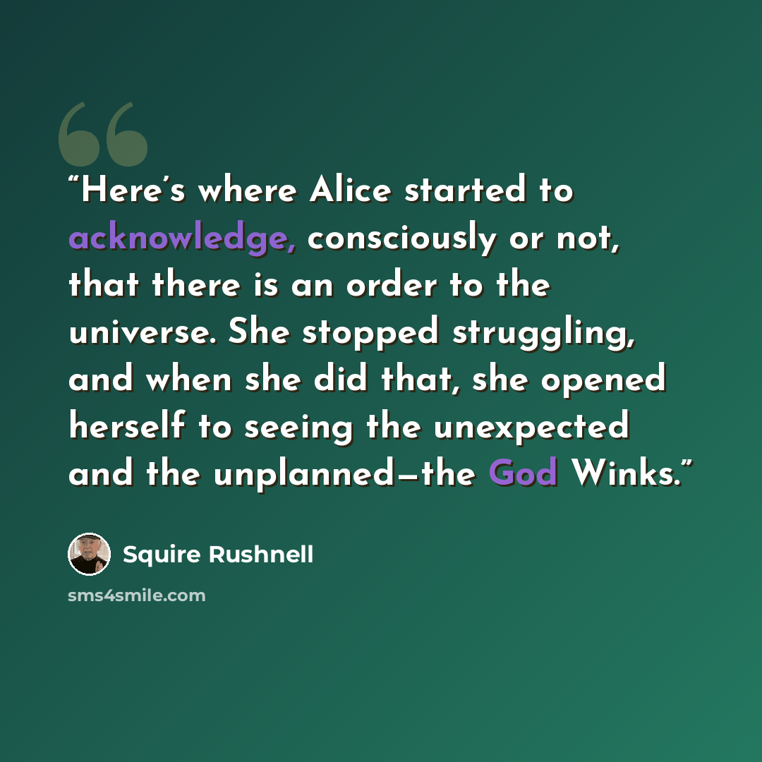 “Here’s where Alice started to acknowledge, consciously or not, that there is an order to the universe. She stopped struggling, and when she did that, she opened herself to seeing the unexpected and the unplanned—the God Winks.” quote by Squire Rushnell