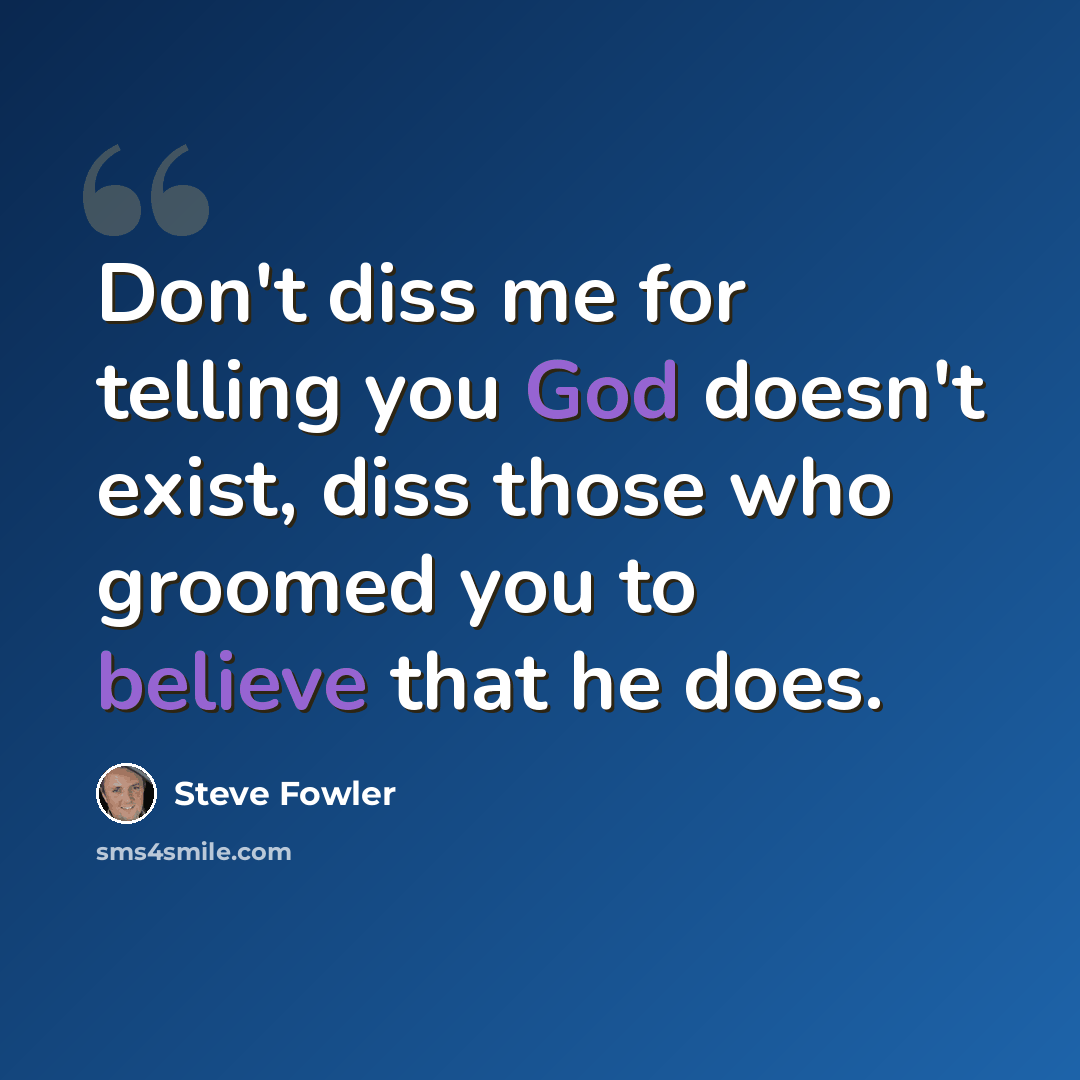“Don't diss me for telling you God doesn't exist, diss those who groomed you to believe that he does.” quote by Steve Fowler