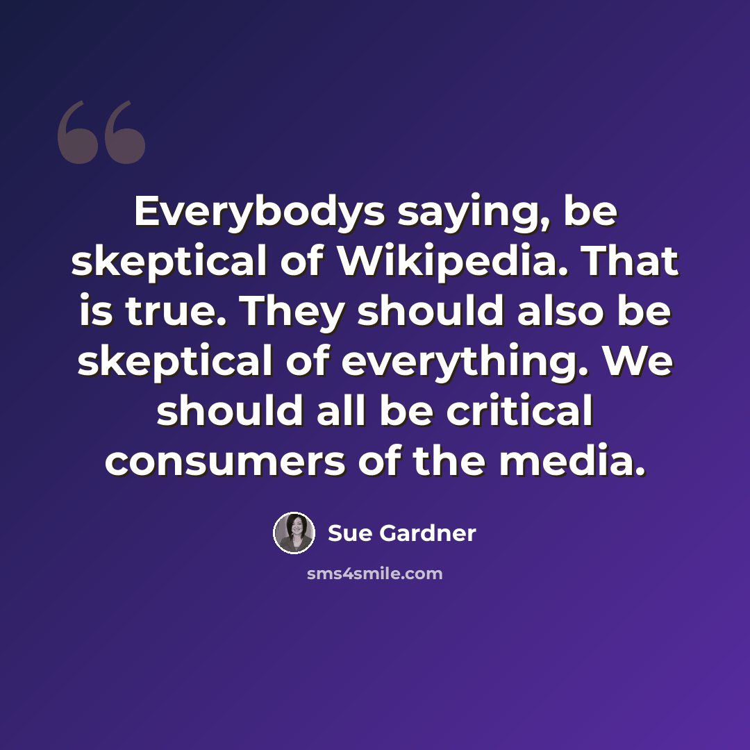 “Everybodys saying, be skeptical of Wikipedia. That is true. They should also be skeptical of everything. We should all be critical consumers of the media.” quote by Sue Gardner