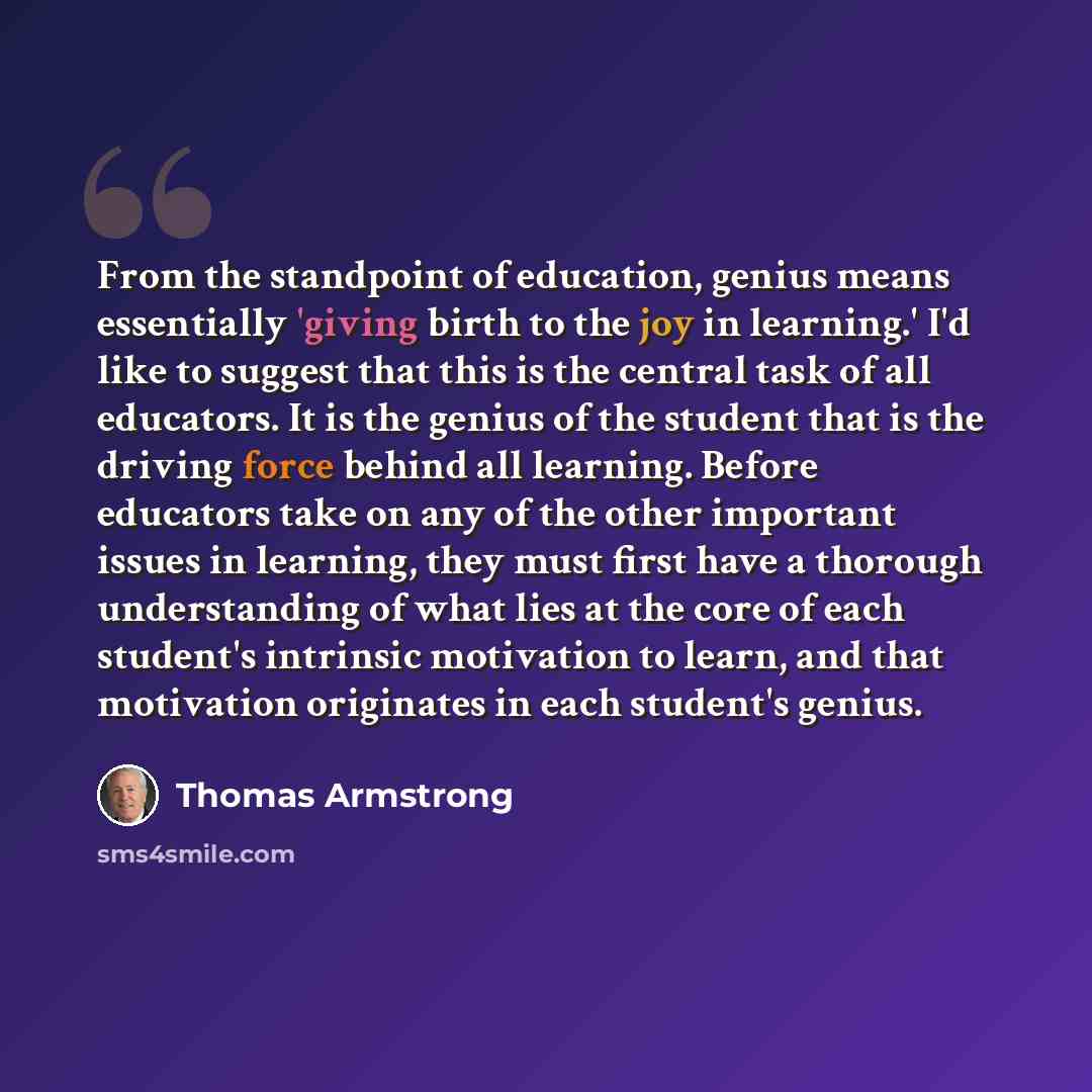 “From the standpoint of education, genius means essentially 'giving birth to the joy in learning.' I'd like to suggest that this is the central task of all educators. It is the genius of the student that is the driving force behind all learning. Before educators take on any of the other important…” quote by Thomas Armstrong
