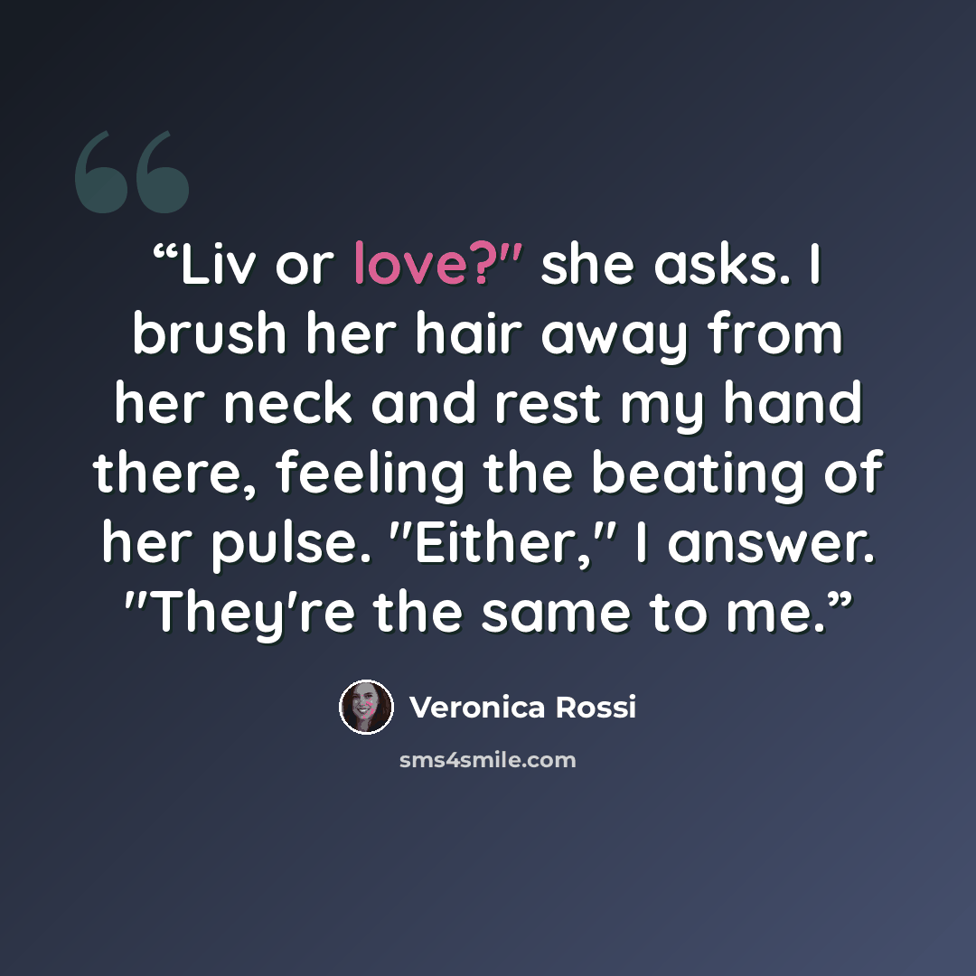 “Liv or love?" she asks. I brush her hair away from her neck and rest my hand there, feeling the beating of her pulse. "Either," I answer. "They're the same to me.” quote by Veronica Rossi