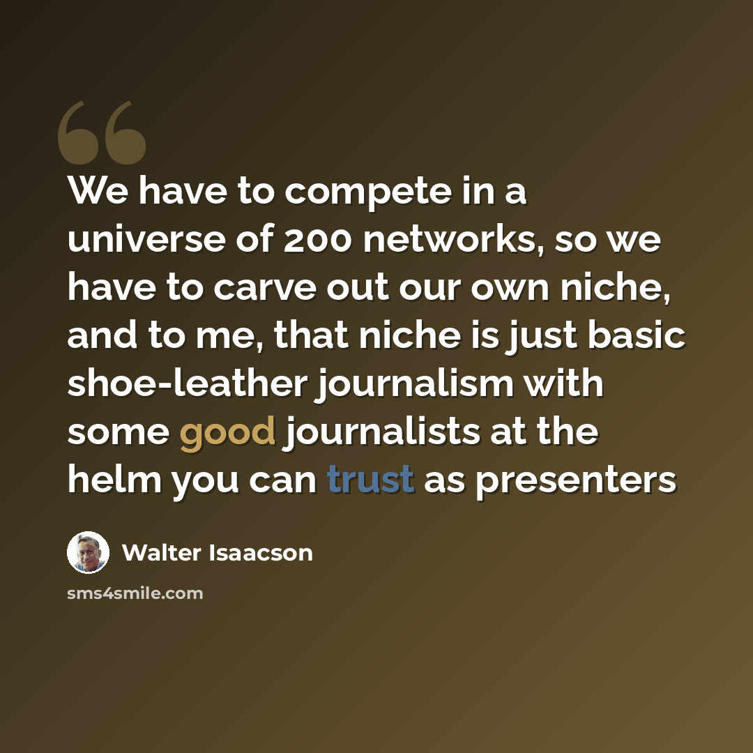“We have to compete in a universe of 200 networks, so we have to carve out our own niche, and to me, that niche is just basic shoe-leather journalism with some good journalists at the helm you can trust as presenters” quote by Walter Isaacson