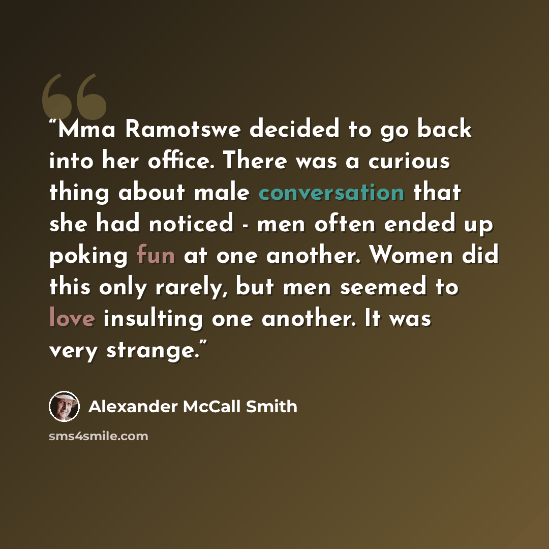“Mma Ramotswe decided to go back into her office. There was a curious thing about male conversation that she had noticed - men often ended up poking fun at one another. Women did this only rarely, but men seemed to love insulting one another. It was very strange.” quote by Alexander McCall Smith