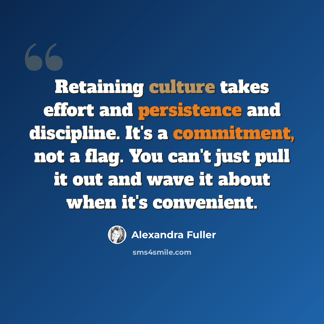 “Retaining culture takes effort and persistence and discipline. It's a commitment, not a flag. You can't just pull it out and wave it about when it's convenient.” quote by Alexandra Fuller
