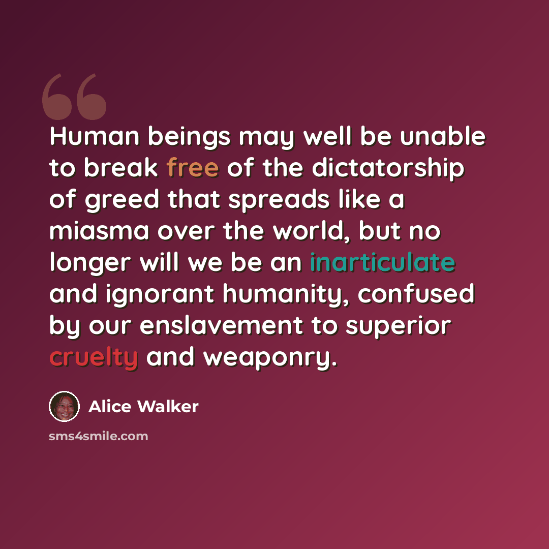 “Human beings may well be unable to break free of the dictatorship of greed that spreads like a miasma over the world, but no longer will we be an inarticulate and ignorant humanity, confused by our enslavement to superior cruelty and weaponry.” quote by Alice Walker