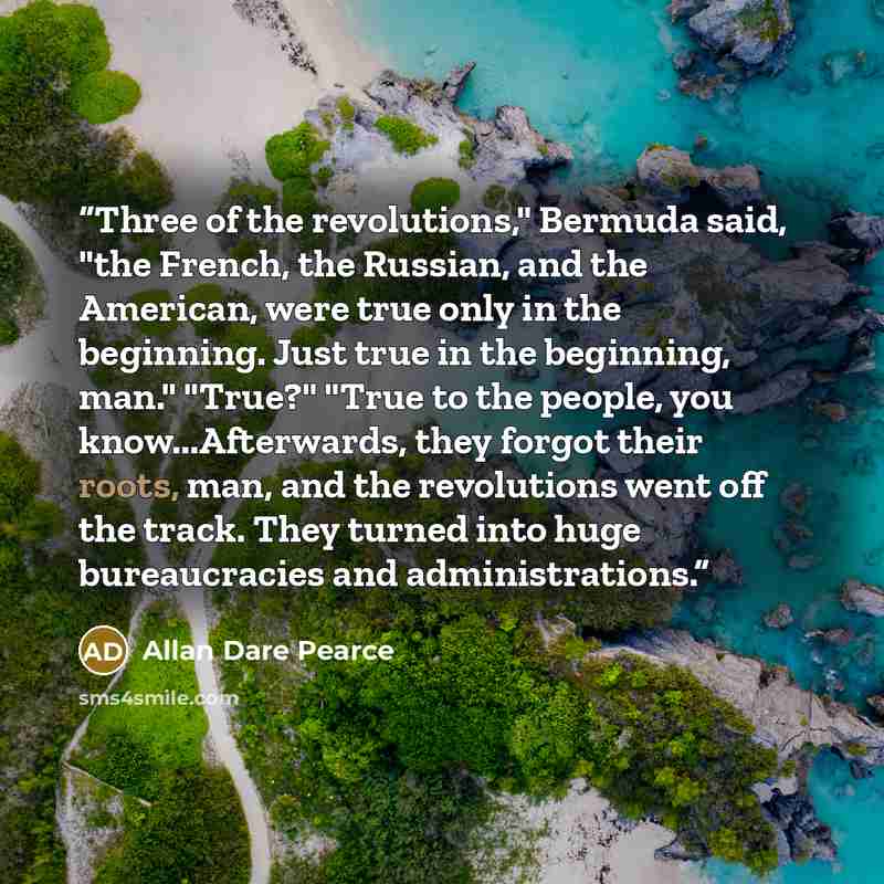 “Three of the revolutions," Bermuda said, "the French, the Russian, and the American, were true only in the beginning. Just true in the beginning, man." "True?" "True to the people, you know...Afterwards, they forgot their roots, man, and the revolutions went off the track. They turned into huge…” quote by Allan Dare Pearce