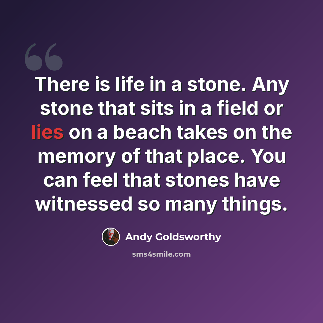 “There is life in a stone. Any stone that sits in a field or lies on a beach takes on the memory of that place. You can feel that stones have witnessed so many things.” quote by Andy Goldsworthy