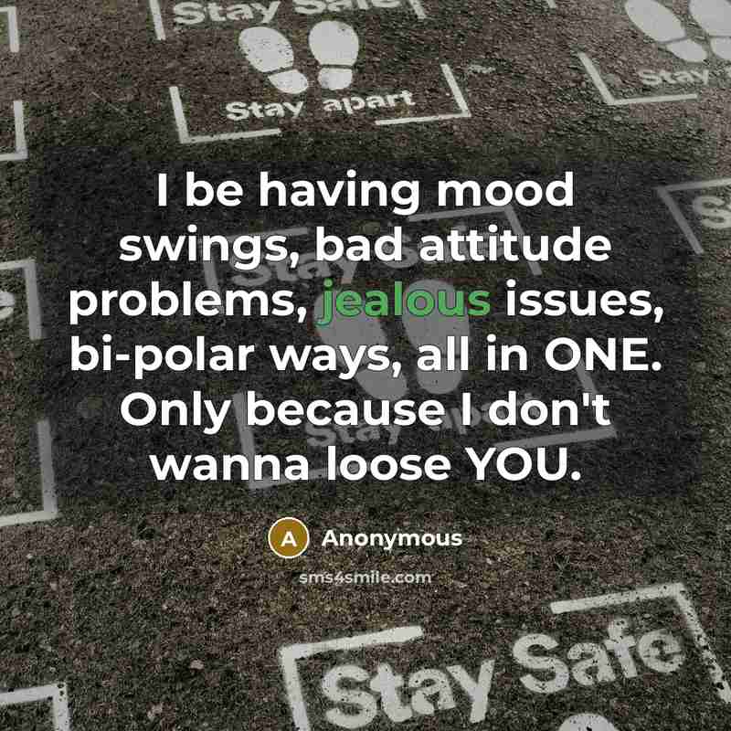 “I be having mood swings, bad attitude problems, jealous issues, bi-polar ways, all in ONE. Only because I don't wanna loose YOU.” quote by Anonymous