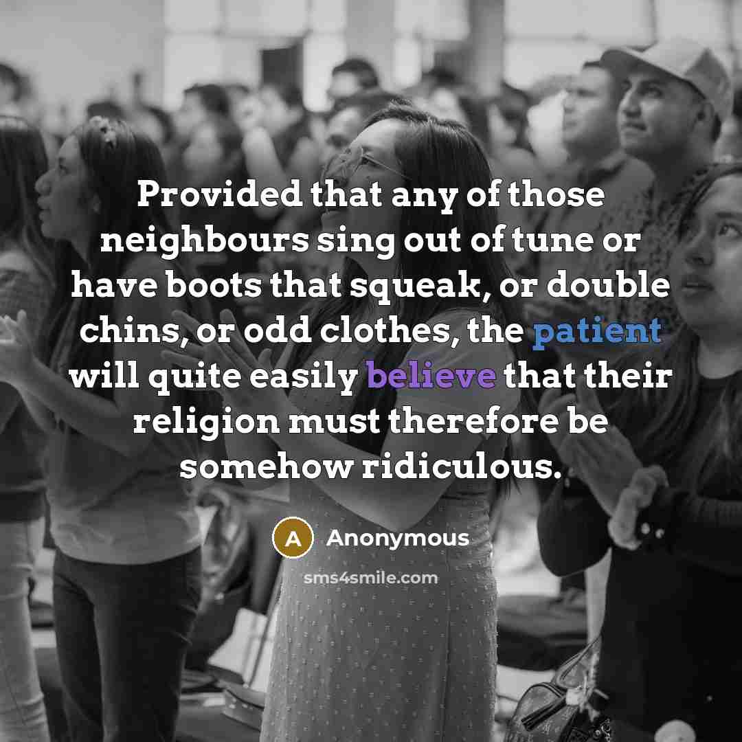 “Provided that any of those neighbours sing out of tune or have boots that squeak, or double chins, or odd clothes, the patient will quite easily believe that their religion must therefore be somehow ridiculous.” quote by Anonymous