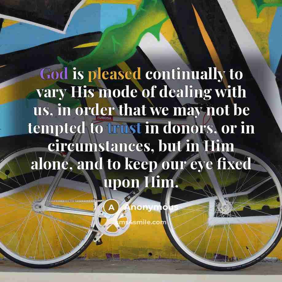 “God is pleased continually to vary His mode of dealing with us, in order that we may not be tempted to trust in donors, or in circumstances, but in Him alone, and to keep our eye fixed upon Him.” quote by Anonymous