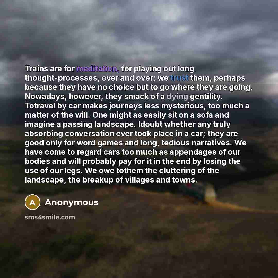 “Trains are for meditation, for playing out long thought-processes, over and over; we trust them, perhaps because they have no choice but to go where they are going. Nowadays, however, they smack of a dying gentility. Totravel by car makes journeys less mysterious, too much a matter of the will…” quote by Anonymous