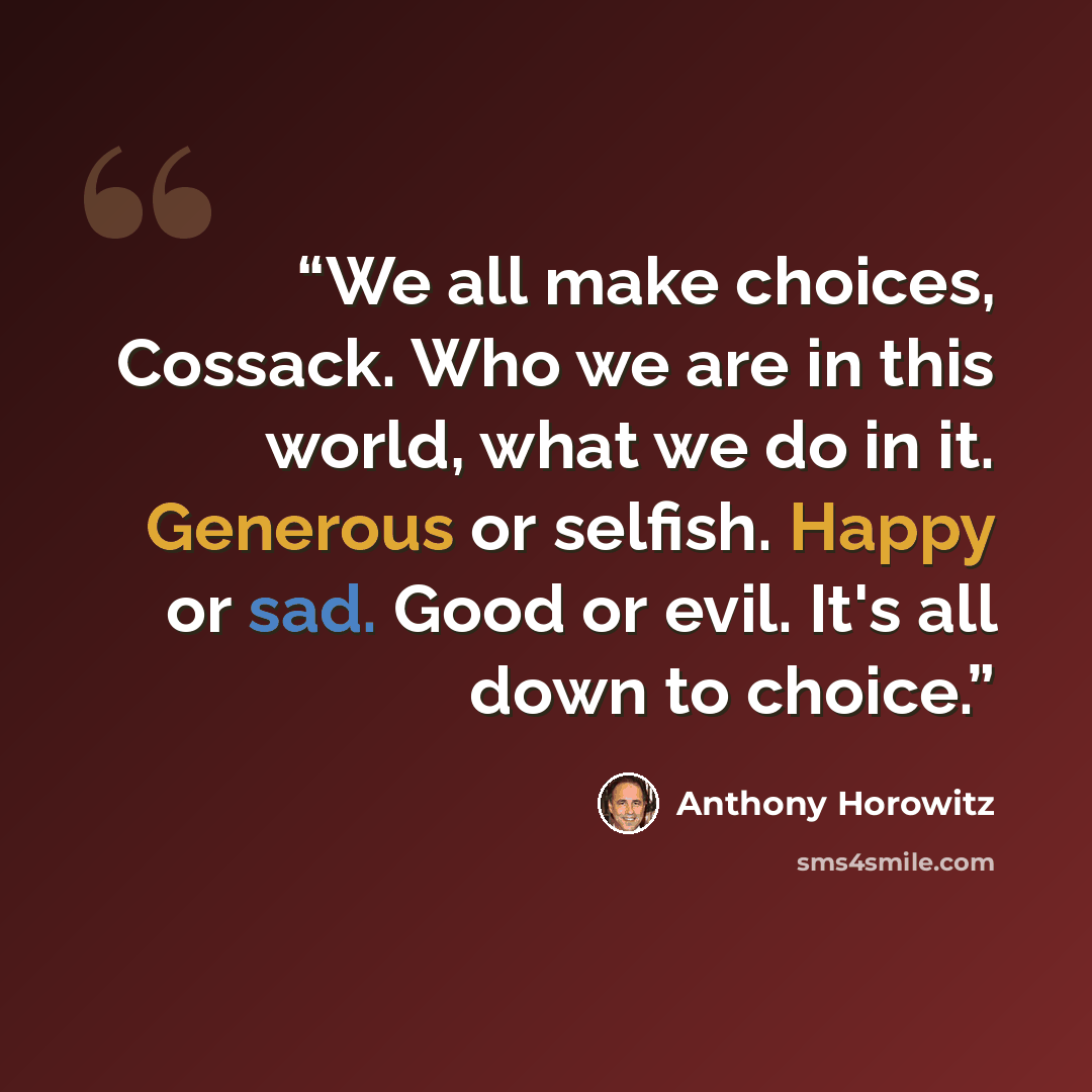 “We all make choices, Cossack. Who we are in this world, what we do in it. Generous or selfish. Happy or sad. Good or evil. It's all down to choice.” quote by Anthony Horowitz