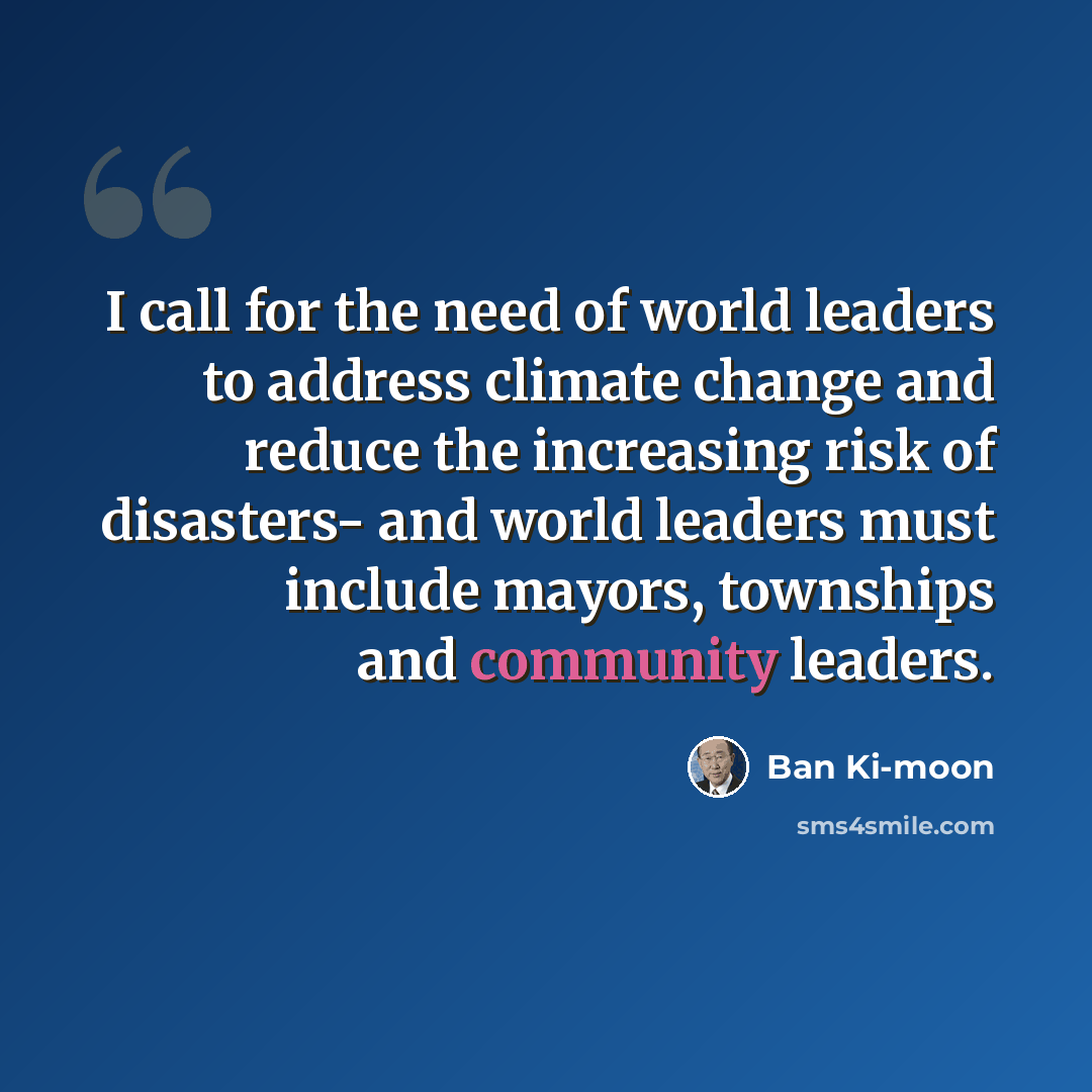“I call for the need of world leaders to address climate change and reduce the increasing risk of disasters- and world leaders must include mayors, townships and community leaders.” quote by Ban Ki-moon