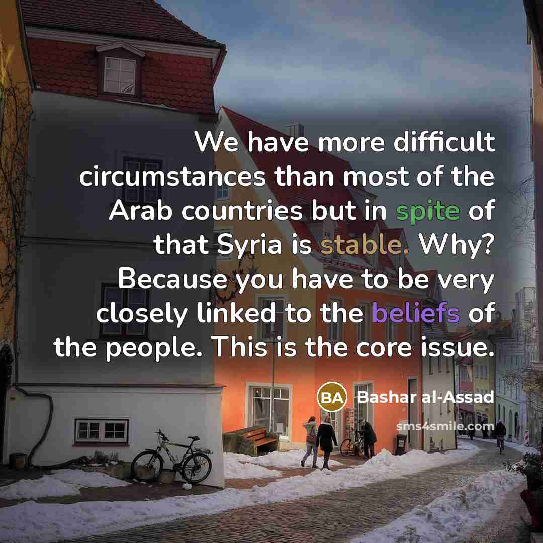 “We have more difficult circumstances than most of the Arab countries but in spite of that Syria is stable. Why? Because you have to be very closely linked to the beliefs of the people. This is the core issue.” quote by Bashar al-Assad