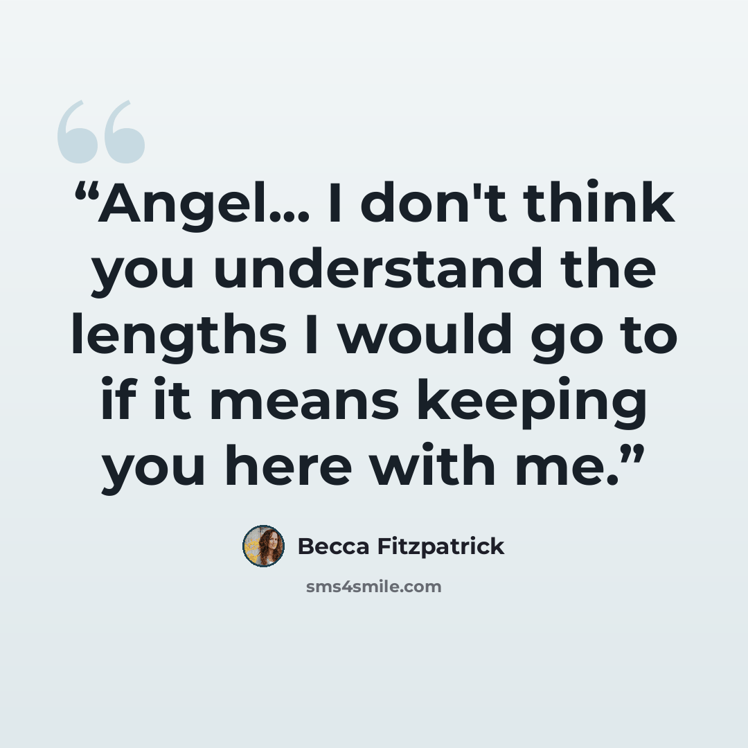 “Angel... I don't think you understand the lengths I would go to if it means keeping you here with me.” quote by Becca Fitzpatrick