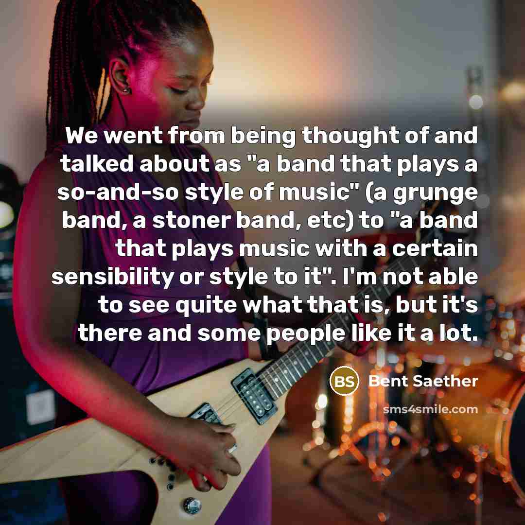 “We went from being thought of and talked about as "a band that plays a so-and-so style of music" (a grunge band, a stoner band, etc) to "a band that plays music with a certain sensibility or style to it". I'm not able to see quite what that is, but it's there and some people like it a lot.” quote by Bent Saether