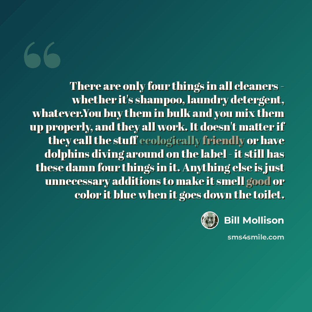 “There are only four things in all cleaners - whether it's shampoo, laundry detergent, whatever.You buy them in bulk and you mix them up properly, and they all work. It doesn't matter if they call the stuff ecologically friendly or have dolphins diving around on the label - it still has these damn…” quote by Bill Mollison