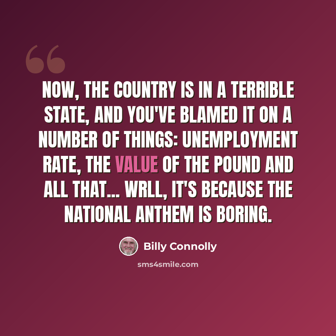 “Now, the country is in a terrible state, and you've blamed it on a number of things: Unemployment rate, the value of the pound and all that... wrll, it's because the national anthem is boring.” quote by Billy Connolly