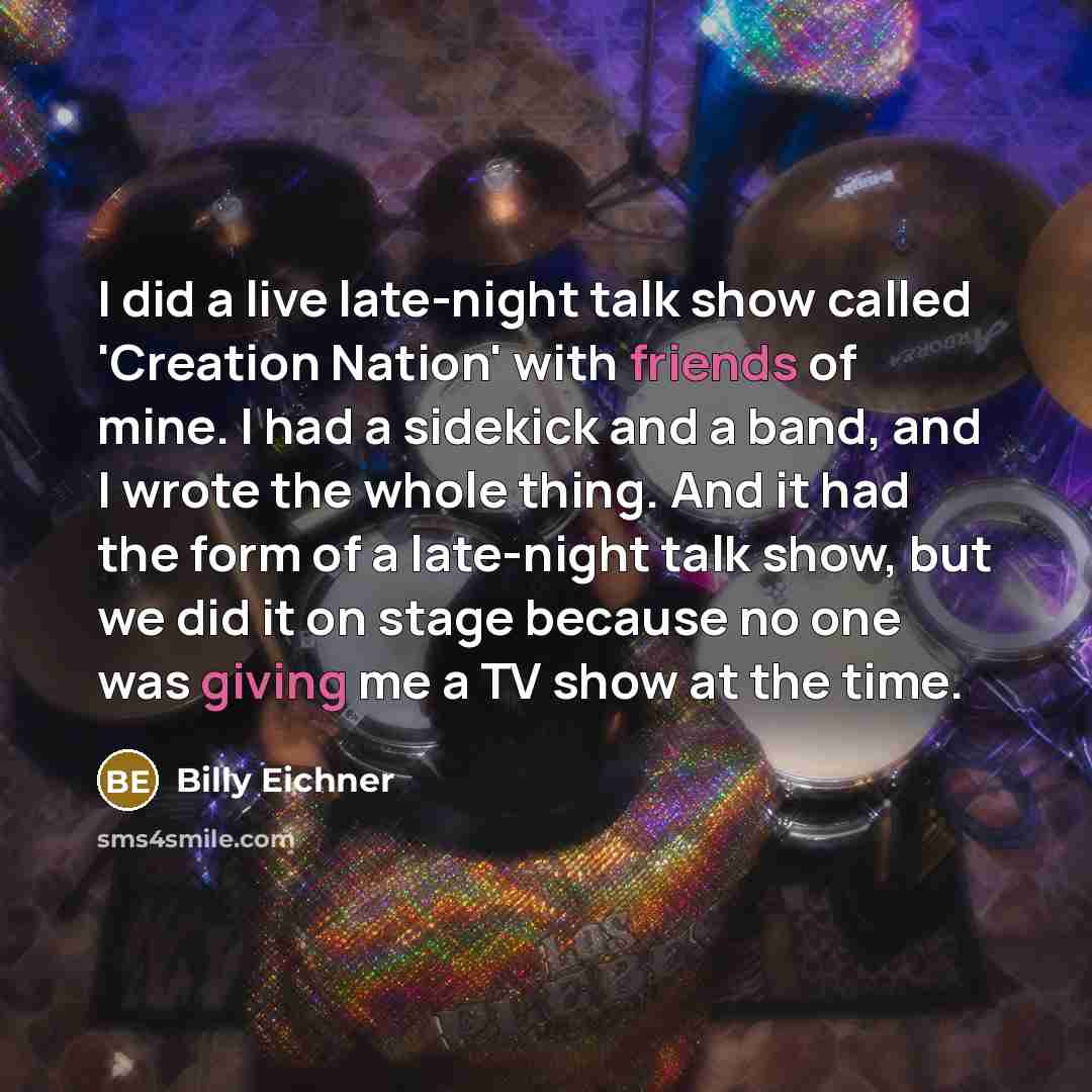 “I did a live late-night talk show called 'Creation Nation' with friends of mine. I had a sidekick and a band, and I wrote the whole thing. And it had the form of a late-night talk show, but we did it on stage because no one was giving me a TV show at the time.” quote by Billy Eichner