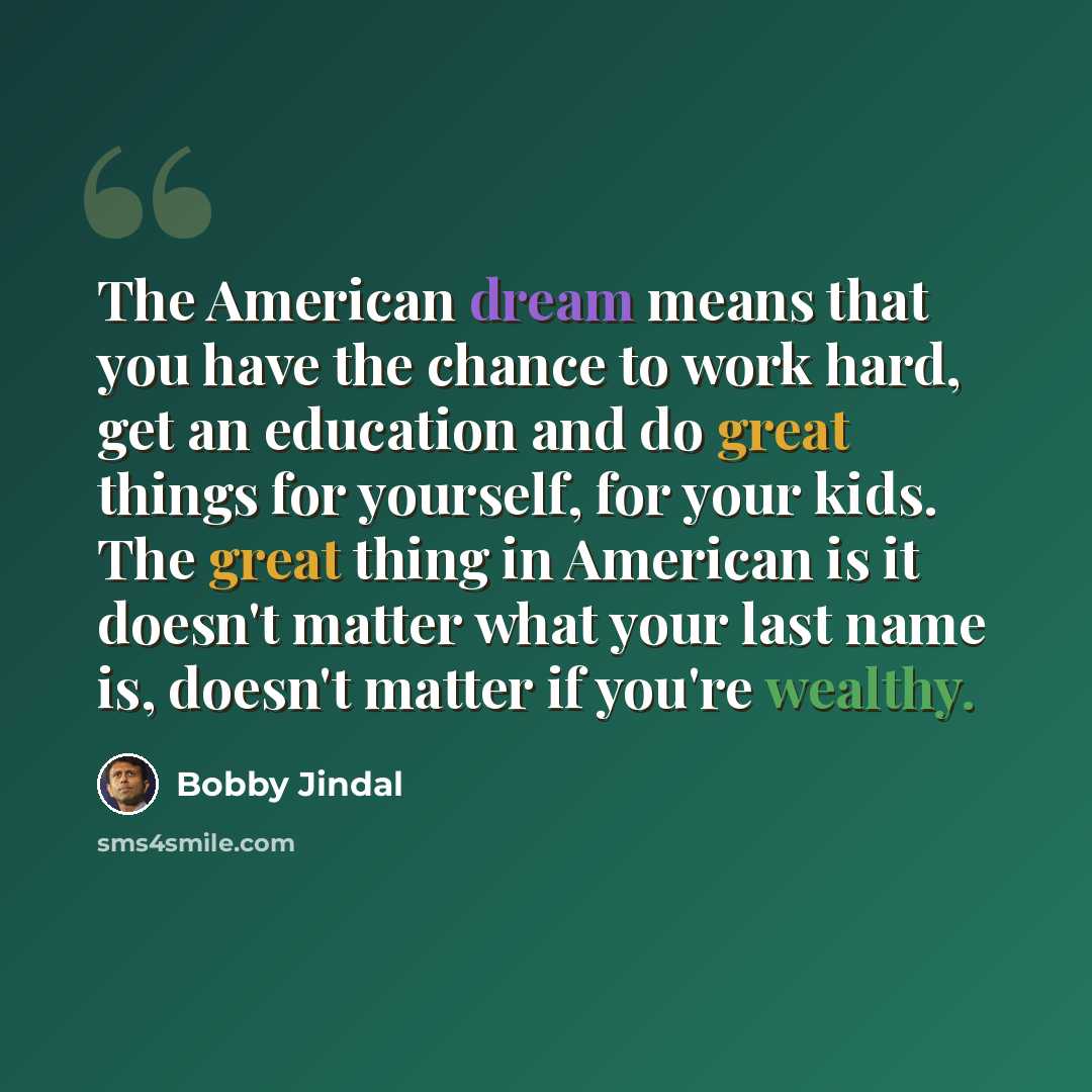 “The American dream means that you have the chance to work hard, get an education and do great things for yourself, for your kids. The great thing in American is it doesn't matter what your last name is, doesn't matter if you're wealthy.” quote by Bobby Jindal