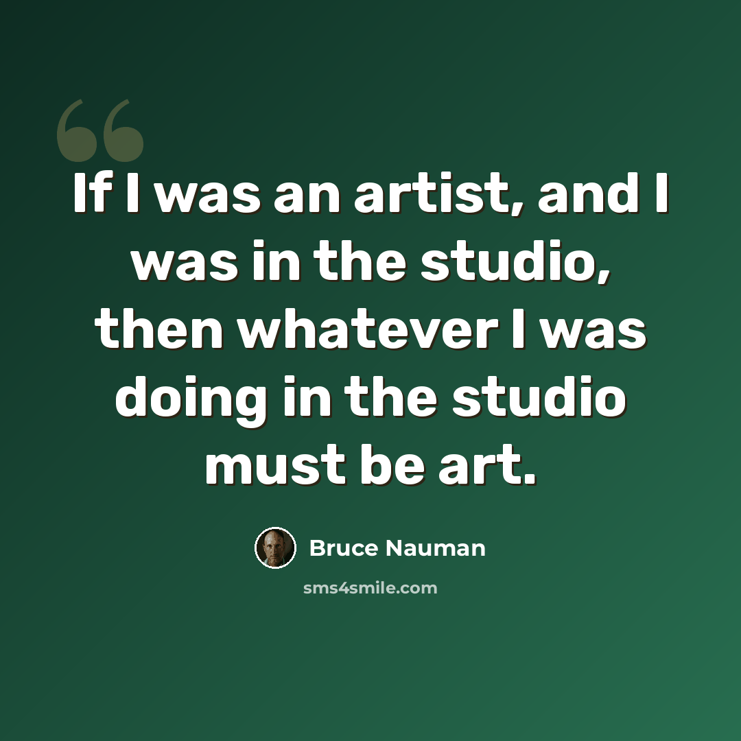 “If I was an artist, and I was in the studio, then whatever I was doing in the studio must be art.” quote by Bruce Nauman