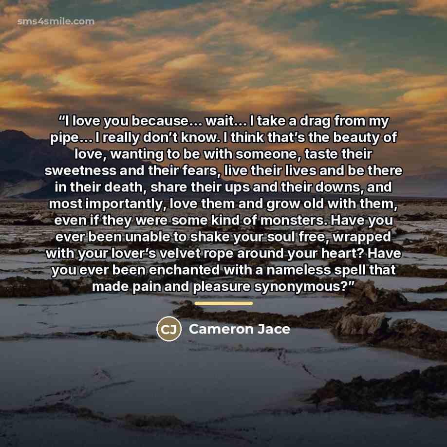 “I love you because… wait… I take a drag from my pipe… I really don’t know. I think that’s the beauty of love, wanting to be with someone, taste their sweetness and their fears, live their lives and be there in their death, share their ups and their downs, and most importantly, love them and grow…” quote by Cameron Jace