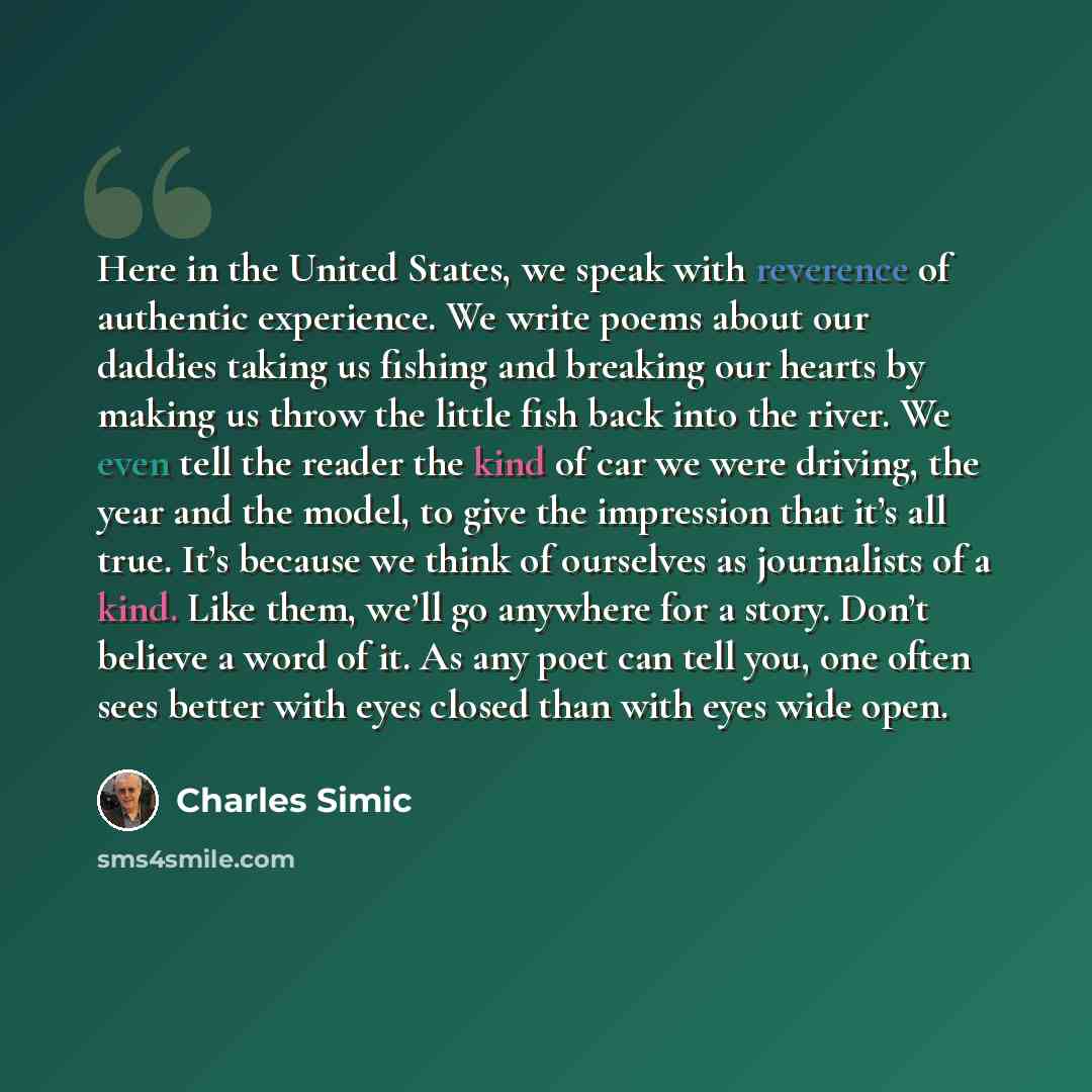 “Here in the United States, we speak with reverence of authentic experience. We write poems about our daddies taking us fishing and breaking our hearts by making us throw the little fish back into the river. We even tell the reader the kind of car we were driving, the year and the model, to give…” quote by Charles Simic
