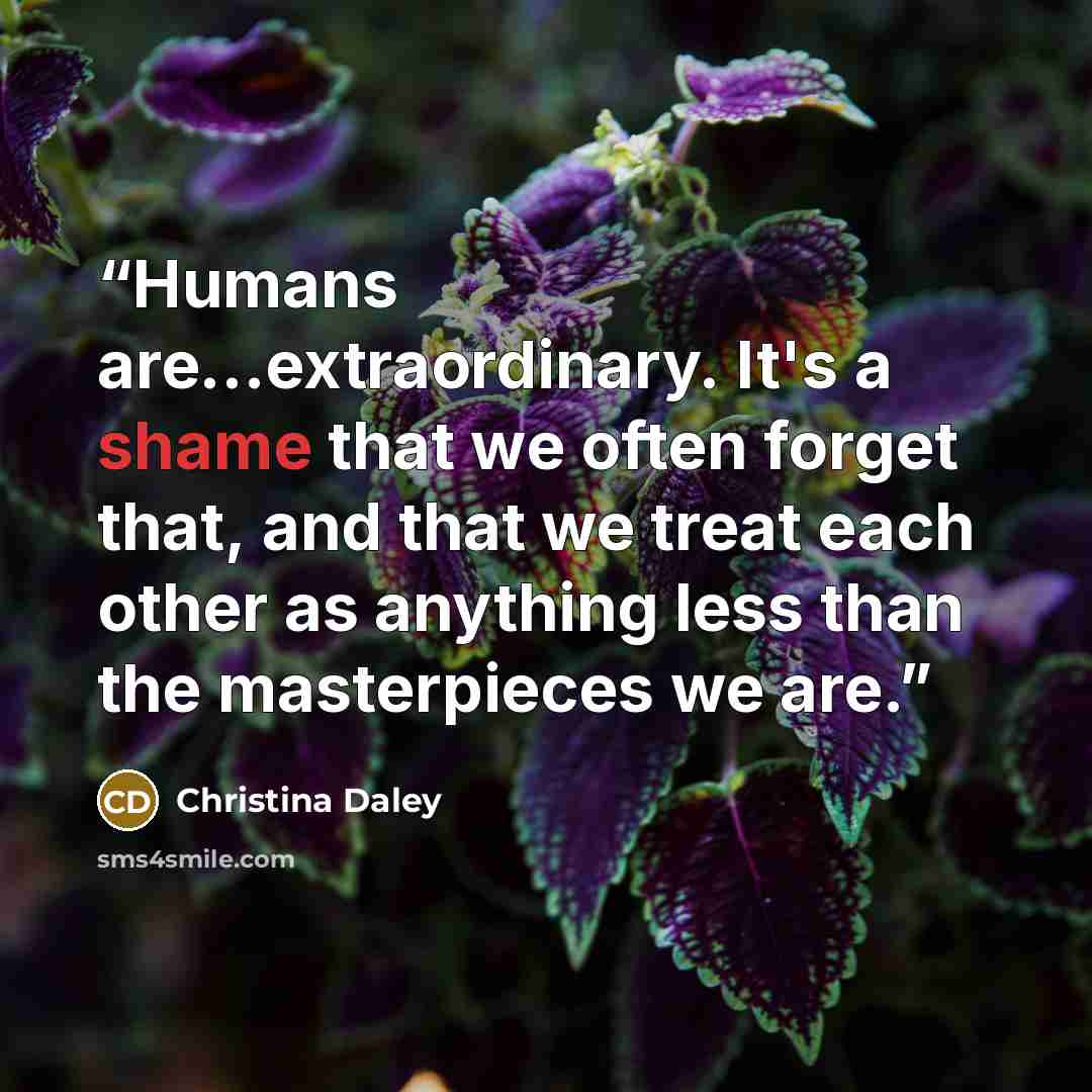 “Humans are...extraordinary. It's a shame that we often forget that, and that we treat each other as anything less than the masterpieces we are.” quote by Christina Daley