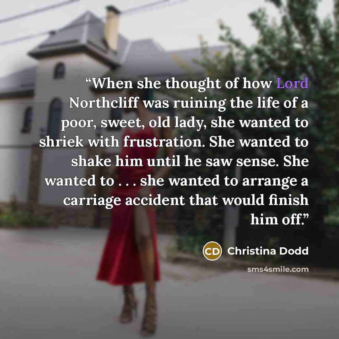 “When she thought of how Lord Northcliff was ruining the life of a poor, sweet, old lady, she wanted to shriek with frustration. She wanted to shake him until he saw sense. She wanted to . . . she wanted to arrange a carriage accident that would finish him off.” quote by Christina Dodd