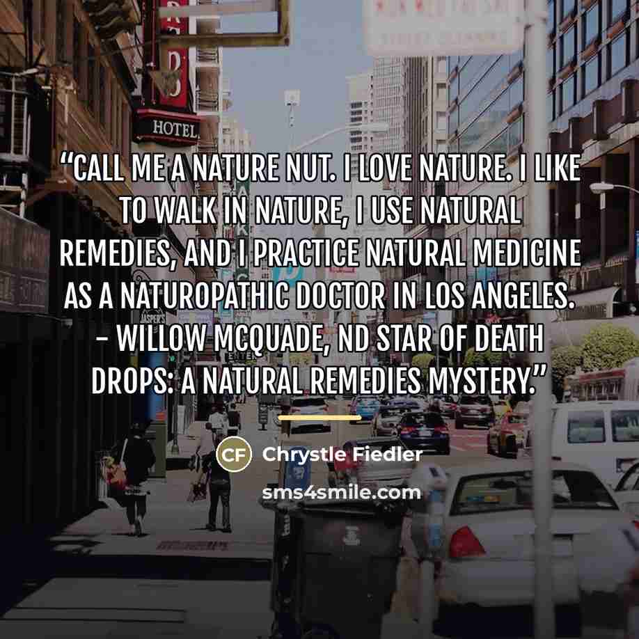 “Call me a nature nut. I love nature. I like to walk in nature, I use natural remedies, and I practice natural medicine as a naturopathic doctor in Los Angeles. - Willow McQuade, ND star of Death Drops: A Natural Remedies Mystery.” quote by Chrystle Fiedler