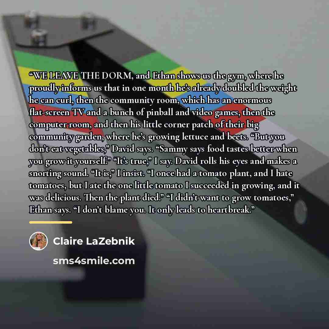 “WE LEAVE THE DORM, and Ethan shows us the gym, where he proudly informs us that in one month he’s already doubled the weight he can curl, then the community room, which has an enormous flat-screen TV and a bunch of pinball and video games, then the computer room, and then his little corner patch…” quote by Claire LaZebnik