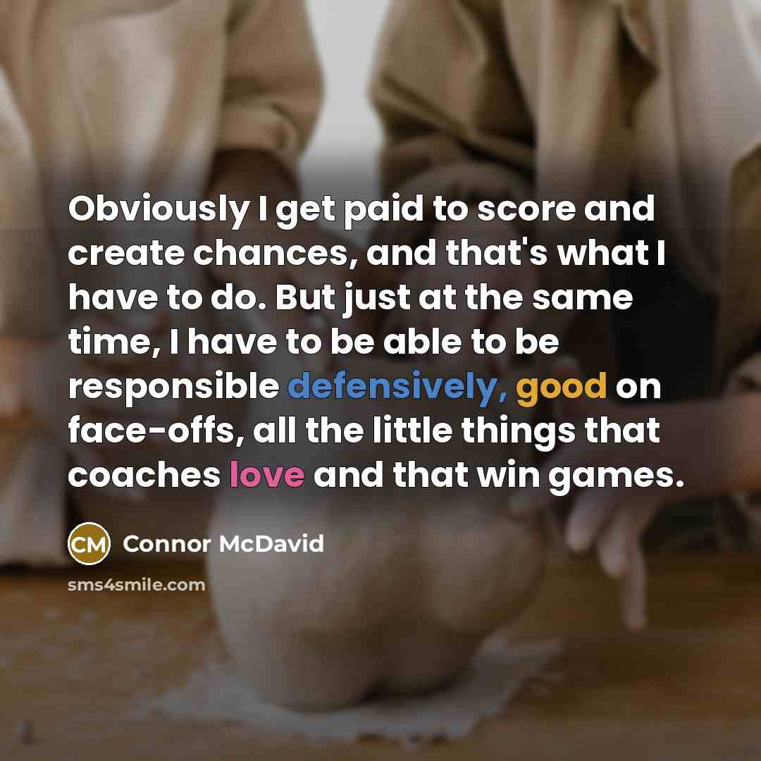 “Obviously I get paid to score and create chances, and that's what I have to do. But just at the same time, I have to be able to be responsible defensively, good on face-offs, all the little things that coaches love and that win games.” quote by Connor McDavid