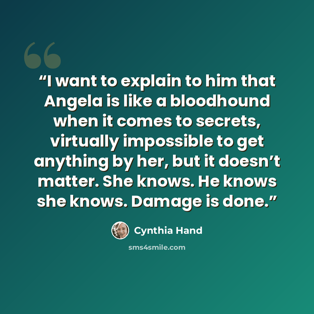 “I want to explain to him that Angela is like a bloodhound when it comes to secrets, virtually impossible to get anything by her, but it doesn’t matter. She knows. He knows she knows. Damage is done.” quote by Cynthia Hand