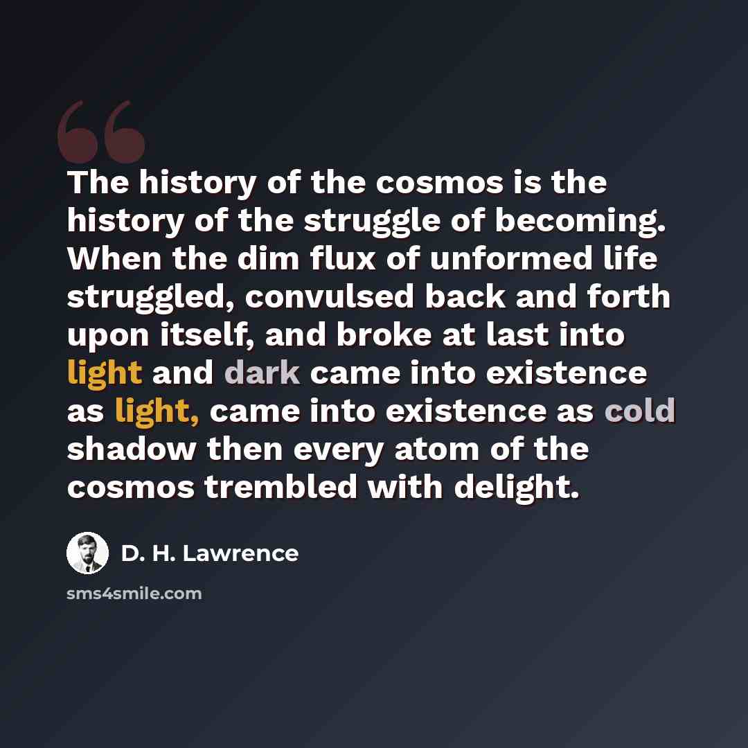 “The history of the cosmos is the history of the struggle of becoming. When the dim flux of unformed life struggled, convulsed back and forth upon itself, and broke at last into light and dark came into existence as light, came into existence as cold shadow then every atom of the cosmos trembled…” quote by D. H. Lawrence