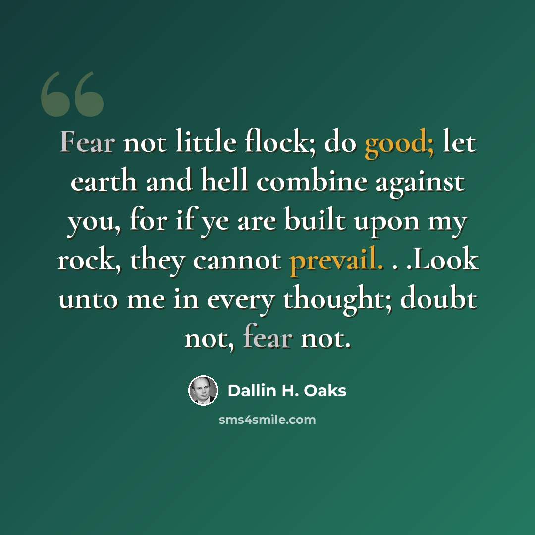 “Fear not little flock; do good; let earth and hell combine against you, for if ye are built upon my rock, they cannot prevail. . .Look unto me in every thought; doubt not, fear not.” quote by Dallin H. Oaks